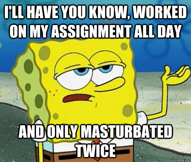 I'll have you know, worked on my assignment all day And only masturbated twice  Tough Spongebob