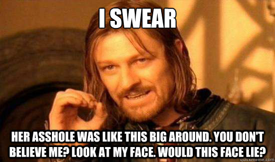 i swear her asshole was like this big around. you don't believe me? look at my face. would this face lie?  Boromir