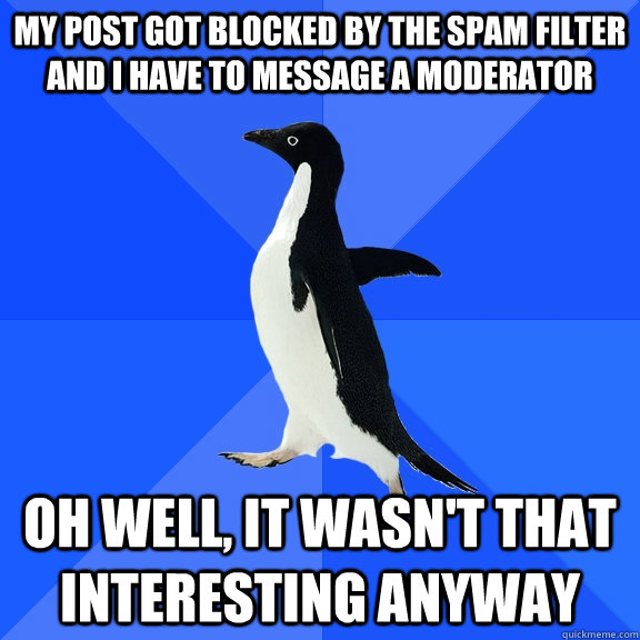 my post got blocked by the spam filter and i have to message a moderator oh well, it wasn't that interesting anyway  Socially Awkward Penguin