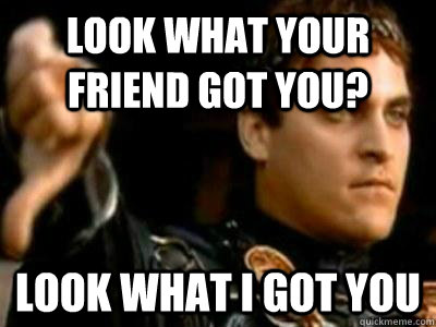 Look what your friend got you? Look what I got you - Look what your friend got you? Look what I got you  Downvoting Roman