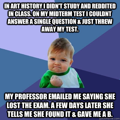 In art history i didn't study and reddited in class. On my midterm test i couldnt answer a single question & just threw away my test. my professor emailed me saying she lost the exam. a few days later she tells me she found it & gave me a b.  Success Kid