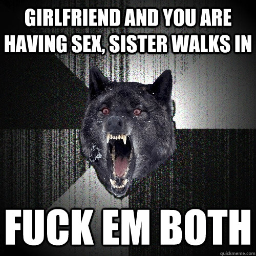 girlfriend and you are having sex, sister walks in fuck em both - girlfriend and you are having sex, sister walks in fuck em both  Insanity Wolf