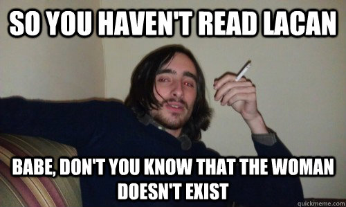 So you haven't read lacan babe, don't you know that the woman doesn't exist  