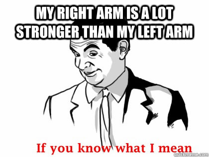 MY RIGHT ARM IS A LOT STRONGER THAN MY LEFT ARM  