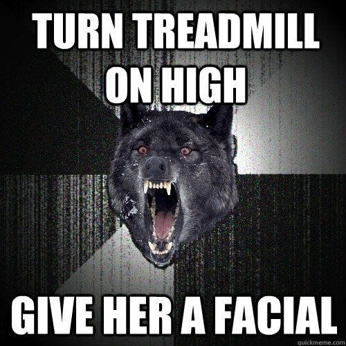 Turn treadmill on high Give her a facial  Insanity Wolf