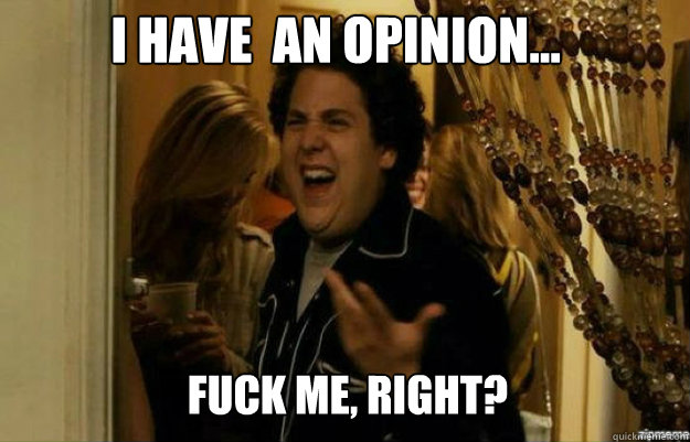 I have  an opinion... FUCK ME, RIGHT?  fuck me right