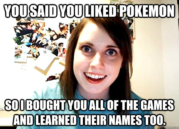 You said you liked pokemon So i bought you all of the games and learned their names too.  Overly Attached Girlfriend