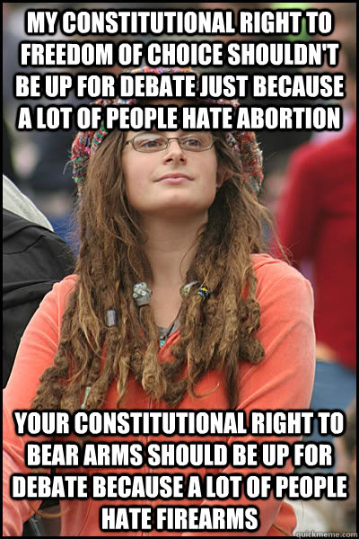 My constitutional right to freedom of choice shouldn't be up for debate just because a lot of people hate abortion Your constitutional right to bear arms should be up for debate because a lot of people hate firearms  College Liberal