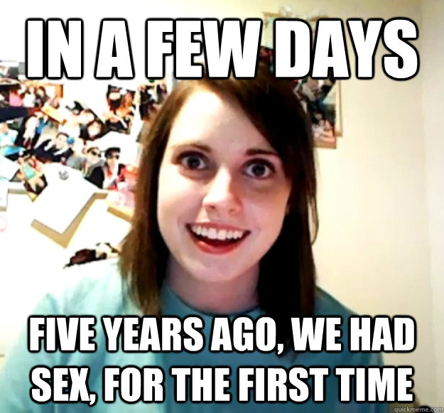 in a few days five years ago, we had sex, for the first time  Overly Attached Girlfriend