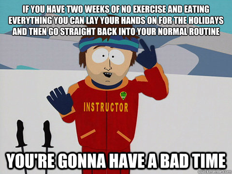 If you have two weeks of no exercise and eating everything you can lay your hands on for the holidays and then go straight back into your normal routine you're gonna have a bad time - If you have two weeks of no exercise and eating everything you can lay your hands on for the holidays and then go straight back into your normal routine you're gonna have a bad time  Youre gonna have a bad time