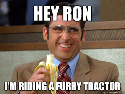 Hey Ron I'm riding a furry tractor  Brick Tamland