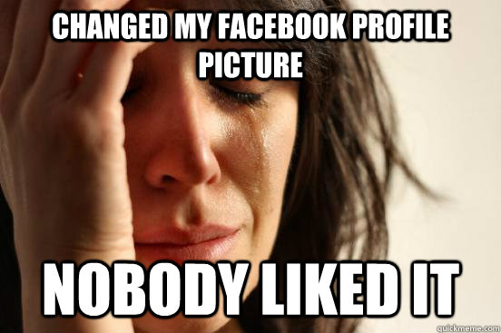 changed my facebook profile picture nobody liked it  First World Problems