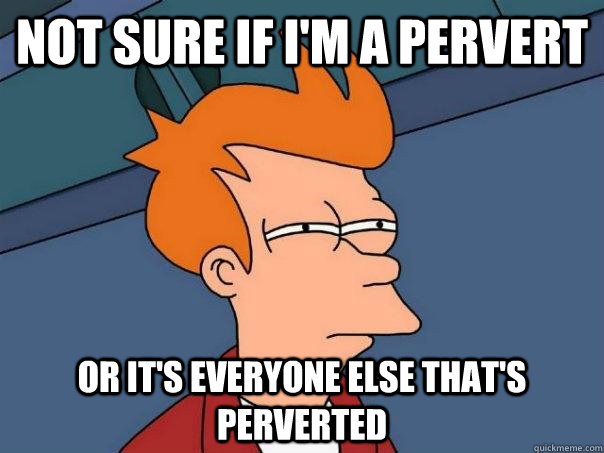 Not sure if i'm a pervert Or it's everyone else that's perverted  Futurama Fry