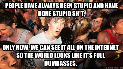 People have always been stupid and have done stupid sh*t,  Only now, we can see it all on the internet so the world looks like it's full dumbasses.   Sudden Clarity Clarence