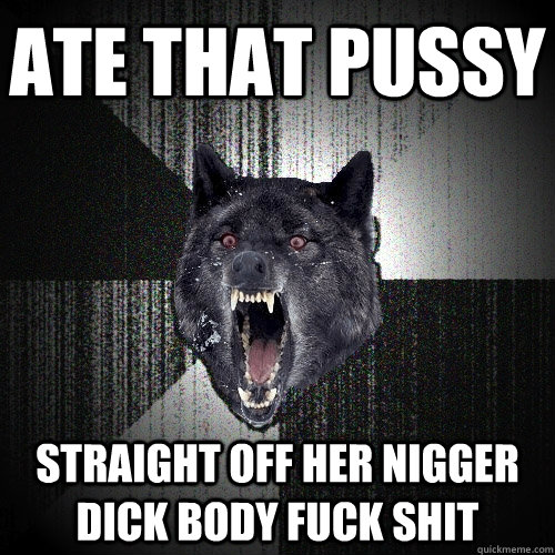 Ate that pussy straight off her nigger dick body fuck shit - Ate that pussy straight off her nigger dick body fuck shit  Insanity Wolf