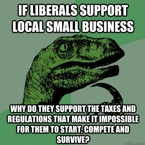 If liberals support local small business why do they support the taxes and regulations that make it impossible for them to start, compete and survive?  Philosoraptor