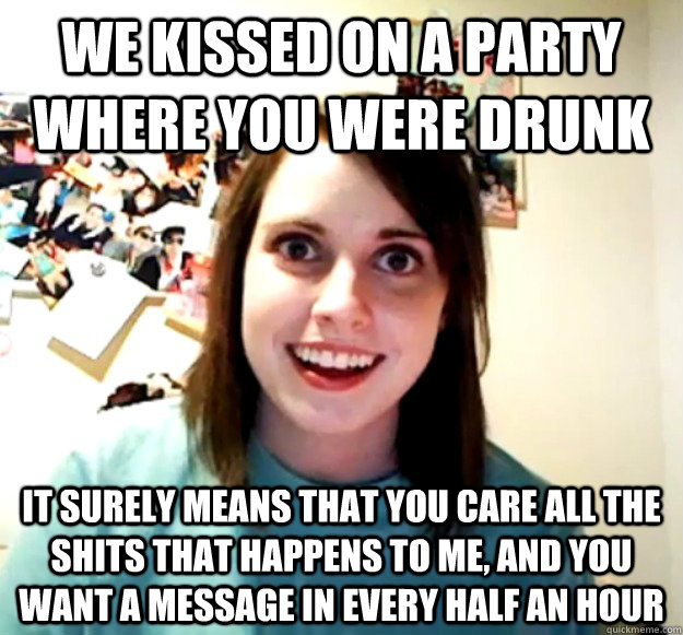We kissed on a party where you were drunk it surely means that you care all the shits that happens to me, and you want a message in every half an hour   Overly Attached Girlfriend