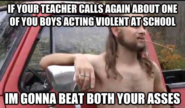 If your teacher calls again about one of you boys acting violent at school im gonna beat both your asses  Almost Politically Correct Redneck