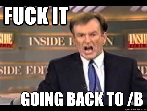 FUCK IT going back to /b  Fuck it