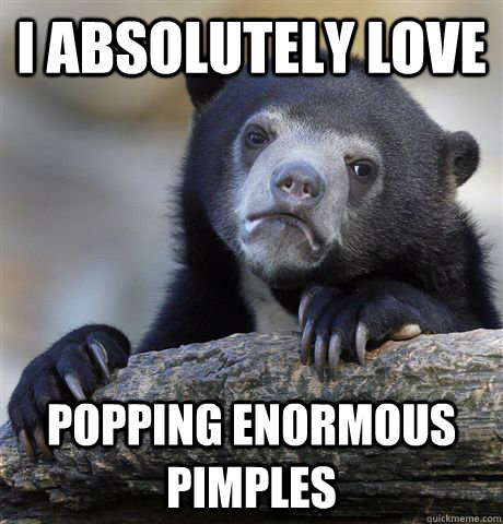 I absolutely love popping enormous pimples  Confession Bear