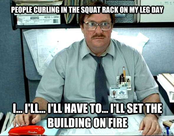 People curling in the squat rack on my leg day I... I'll... I'll have to... I'll set the building on fire  Milton