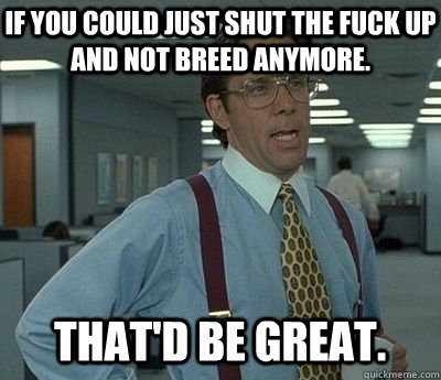 If you could just shut the fuck up and not breed anymore. That'd be great.  Bill lumberg