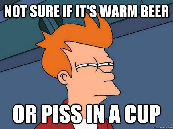 Not sure if it's warm beer Or piss in a cup  Futurama Fry
