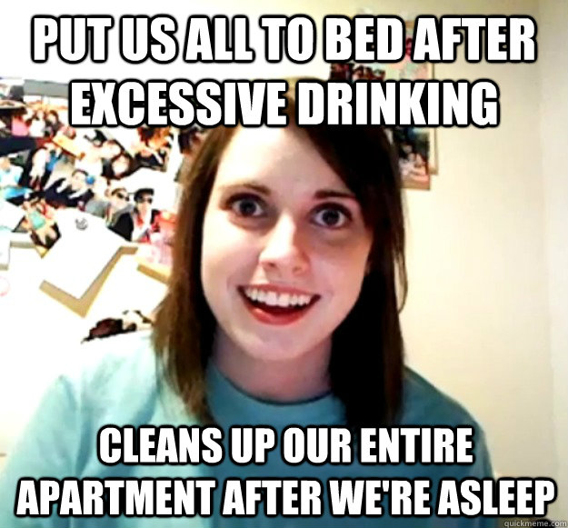Put us all to bed after excessive drinking cleans up our entire apartment after we're asleep  Overly Attached Girlfriend