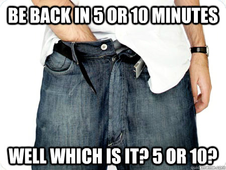 Be back in 5 or 10 minutes Well which is it? 5 or 10?  The Opportunistic Masturbator