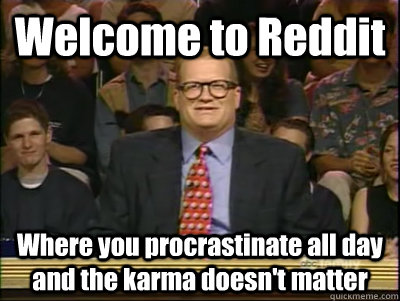 Welcome to Reddit Where you procrastinate all day and the karma doesn't matter  Its time to play drew carey