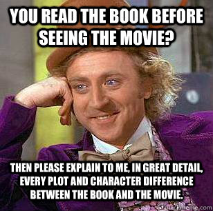 YOU READ THE BOOK BEFORE SEEING THE MOVIE? THEN PLEASE EXPLAIN TO ME, IN GREAT DETAIL, EVERY PLOT AND CHARACTER DIFFERENCE BETWEEN THE BOOK AND THE MOVIE.  Condescending Wonka