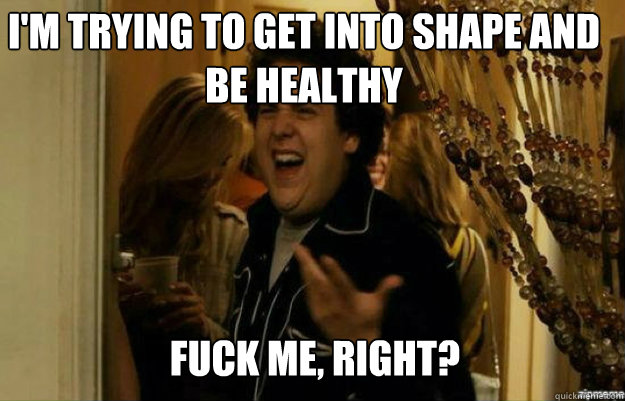 i'm trying to get into shape and be healthy FUCK ME, RIGHT?  fuck me right