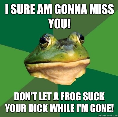 I sure am gonna miss you! Don't let a frog suck your dick while I'm gone!   Foul Bachelor Frog