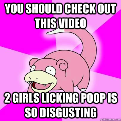 You should check out this video  2 girls licking poop is so disgusting  Slowpoke