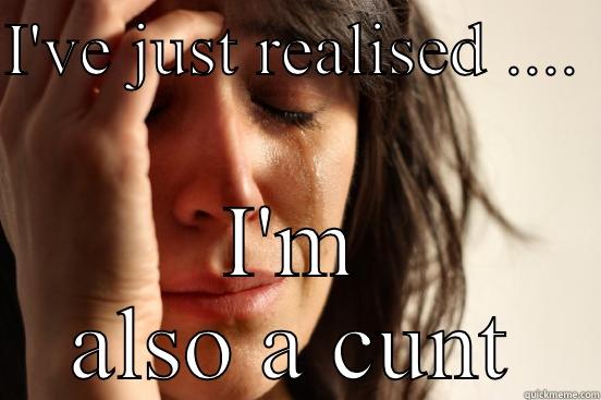 I'VE JUST REALISED ....  I'M ALSO A CUNT First World Problems