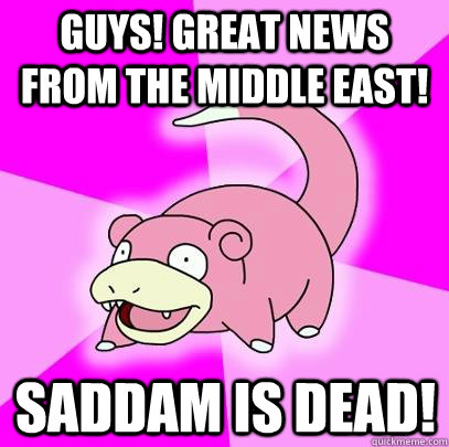 Guys! great news from the middle east! Saddam is dead!  Slowpoke