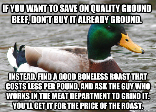 If you want to save on quality ground beef, don't buy it already ground. Instead, find a good boneless roast that costs less per pound, and ask the guy who works in the meat department to grind it. You'll get it for the price of the roast.  Actual Advice Mallard