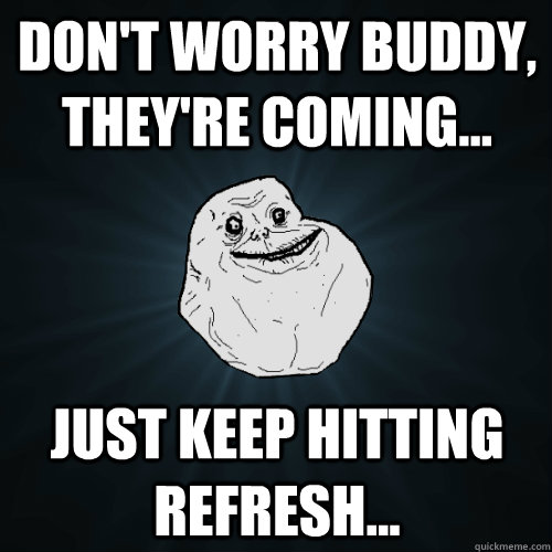 Don't worry buddy, they're coming... just keep hitting refresh...  Forever Alone