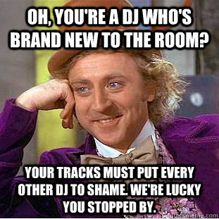 Oh, you're a dj who's brand new to the room? Your tracks must put every other dj to shame. we're lucky you stopped by.  Condescending Wonka