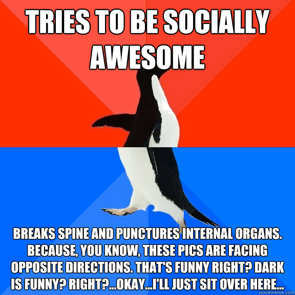 Tries to be socially awesome Breaks spine and punctures internal organs. Because, you know, these pics are facing opposite directions. That's funny right? Dark is funny? Right?...Okay...I'll just sit over here...  Awesome Awkward Penguin