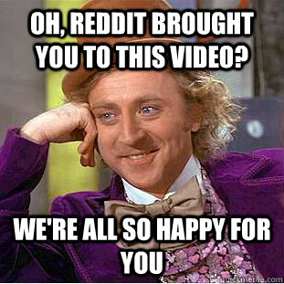 Oh, reddit brought you to this video? we're all so happy for you  Condescending Wonka