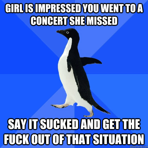 girl is impressed you went to a concert she missed say it sucked and get the fuck out of that situation  Socially Awkward Penguin