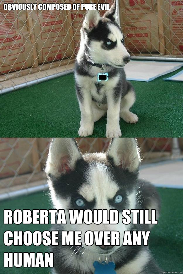 Obviously composed of pure evil Roberta would still choose me over any human  Insanity puppy