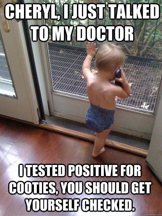 Cheryl, I just talked to my doctor I tested positive for cooties, you should get yourself checked.  Tough Love Baby