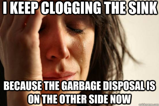 I keep clogging the sink because the garbage disposal is on the other side now  First World Problems