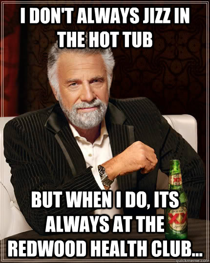 I don't always jizz in the hot tub But when I do, Its always at the Redwood Health Club...  The Most Interesting Man In The World