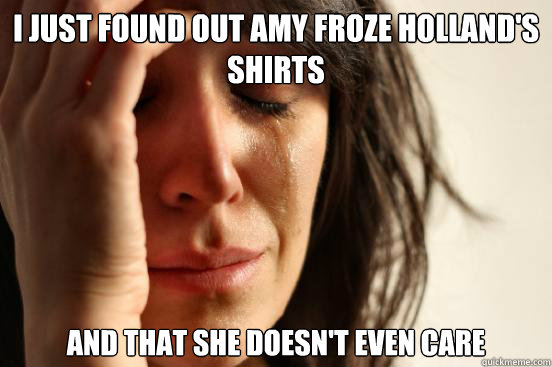 i just found out amy froze holland's shirts and that she doesn't even care  First World Problems