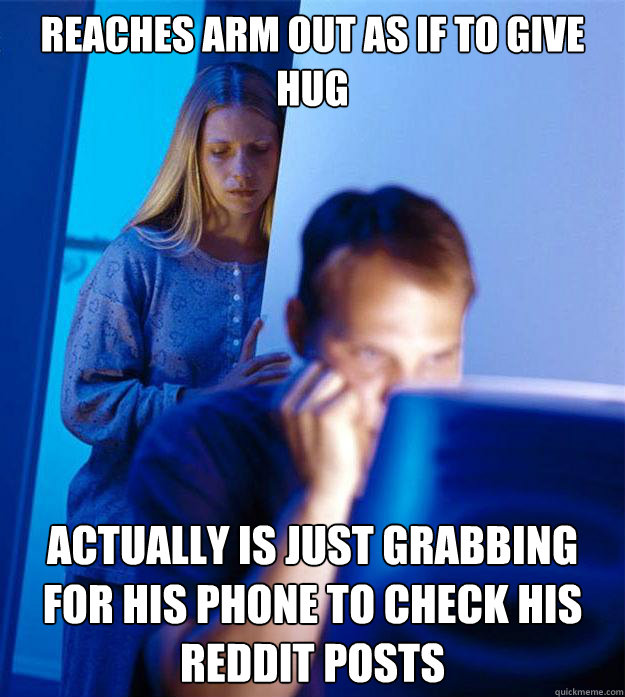 REACHES ARM OUT AS IF TO GIVE HUG ACTUALLY IS JUST GRABBING FOR HIS PHONE TO CHECK HIS REDDIT POSTS  Redditors Wife