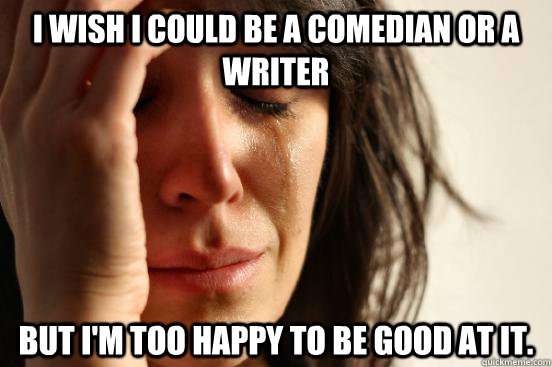 I wish I could be a comedian or a writer But I'm too happy to be good at it.  First World Problems