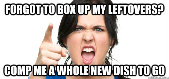 forgot to box up my leftovers? comp me a whole new dish to go - forgot to box up my leftovers? comp me a whole new dish to go  Angry Customer